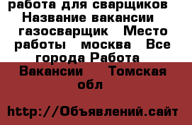 работа для сварщиков › Название вакансии ­ газосварщик › Место работы ­ москва - Все города Работа » Вакансии   . Томская обл.